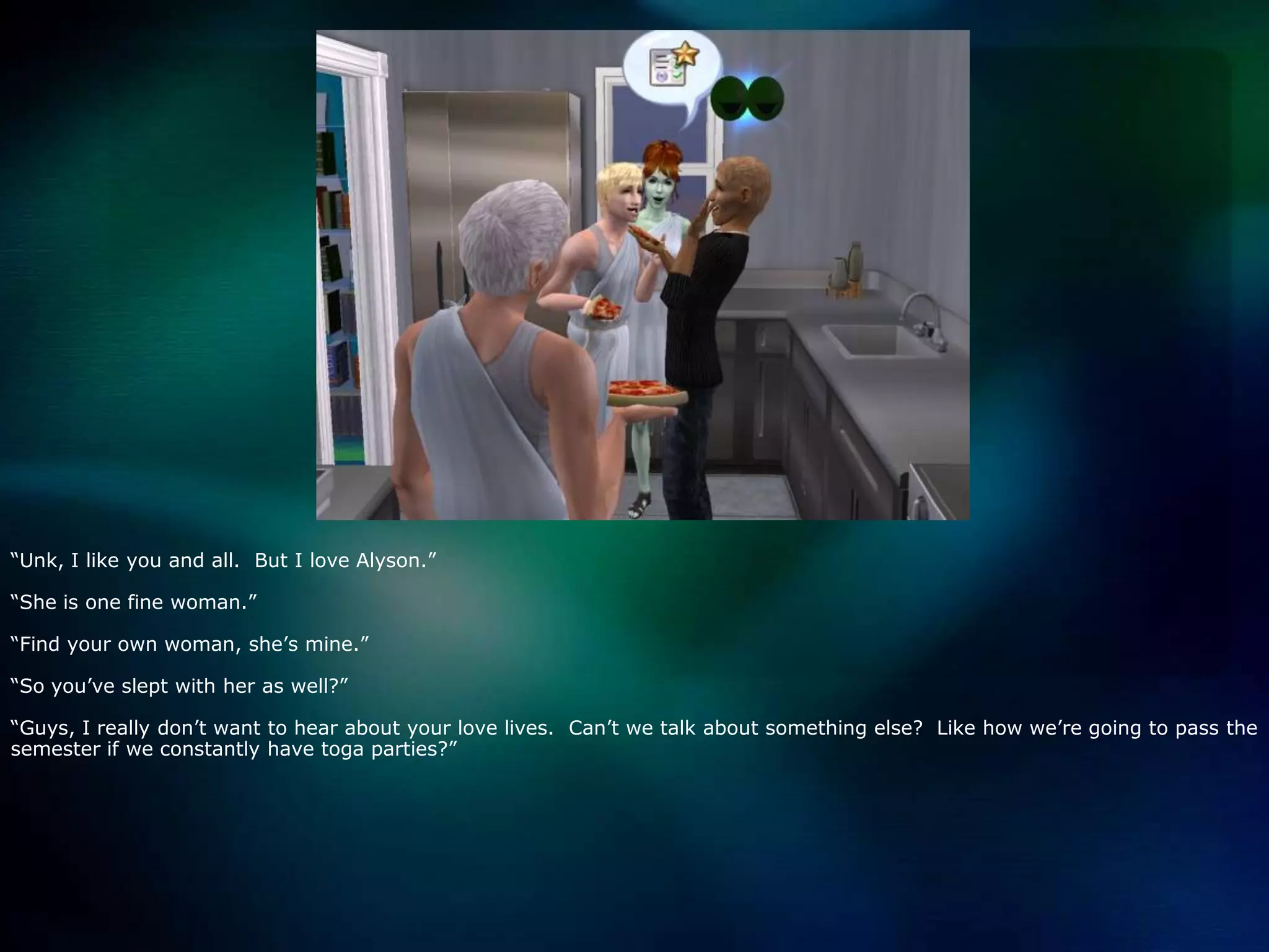 “Unk, I like you and all.  But I love Alyson.”“She is one fine woman.”“Find your own woman, she’s mine.”“So you’ve slept with her as well?”“Guys, I really don’t want to hear about your love lives.  Can’t we talk about something else?  Like how we’re going to pass the semester if we constantly have toga parties?”