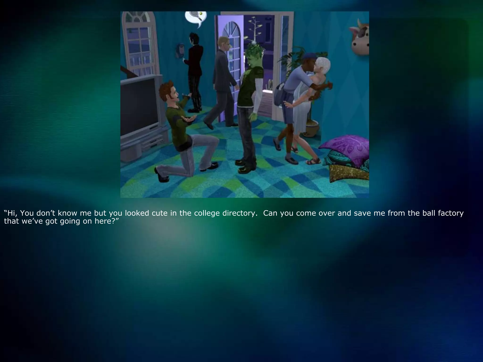 “Hi, You don’t know me but you looked cute in the college directory.  Can you come over and save me from the ball factory that we’ve got going on here?”