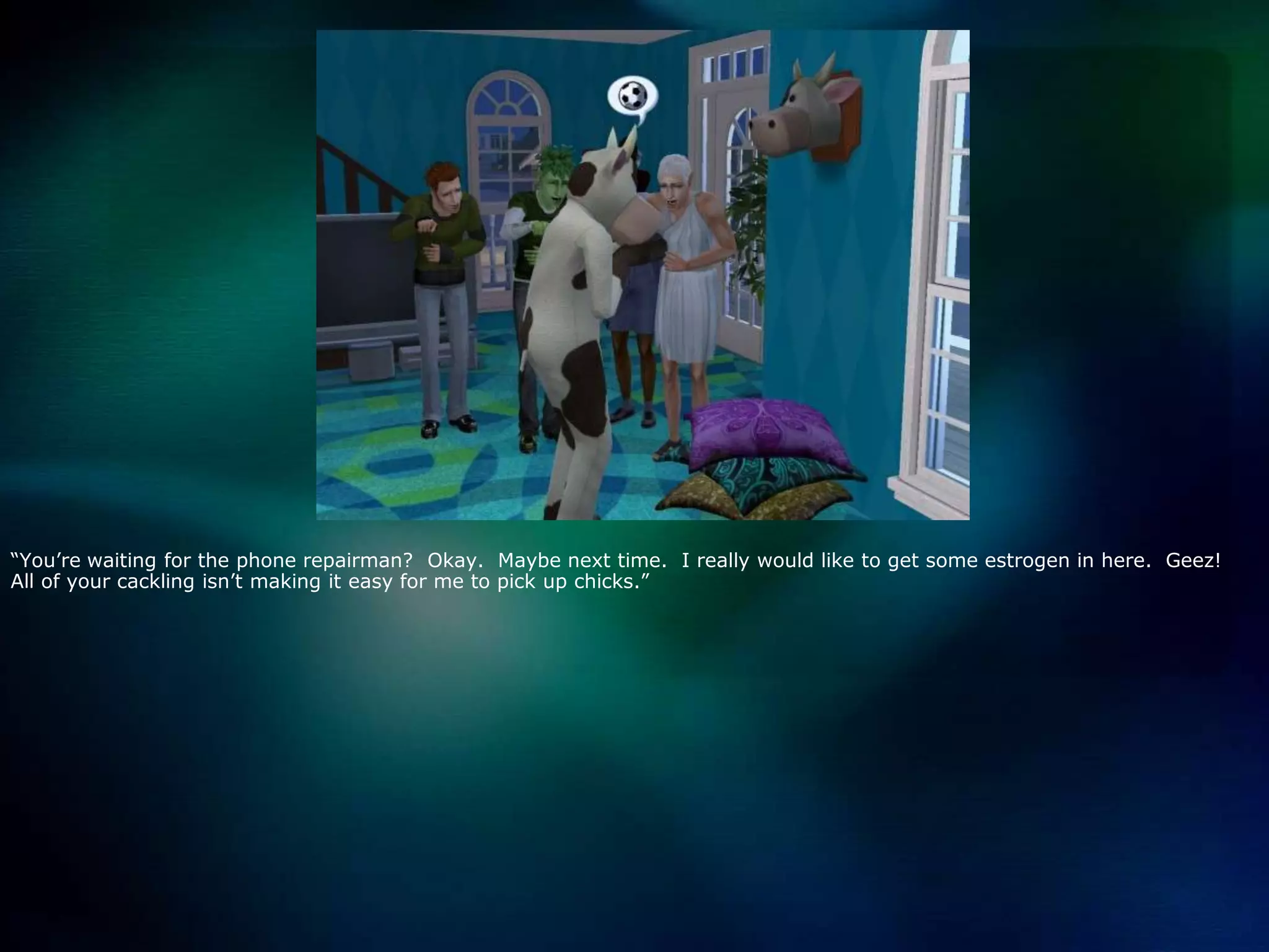 “You’re waiting for the phone repairman?  Okay.  Maybe next time.  I really would like to get some estrogen in here.  Geez!  All of your cackling isn’t making it easy for me to pick up chicks.”