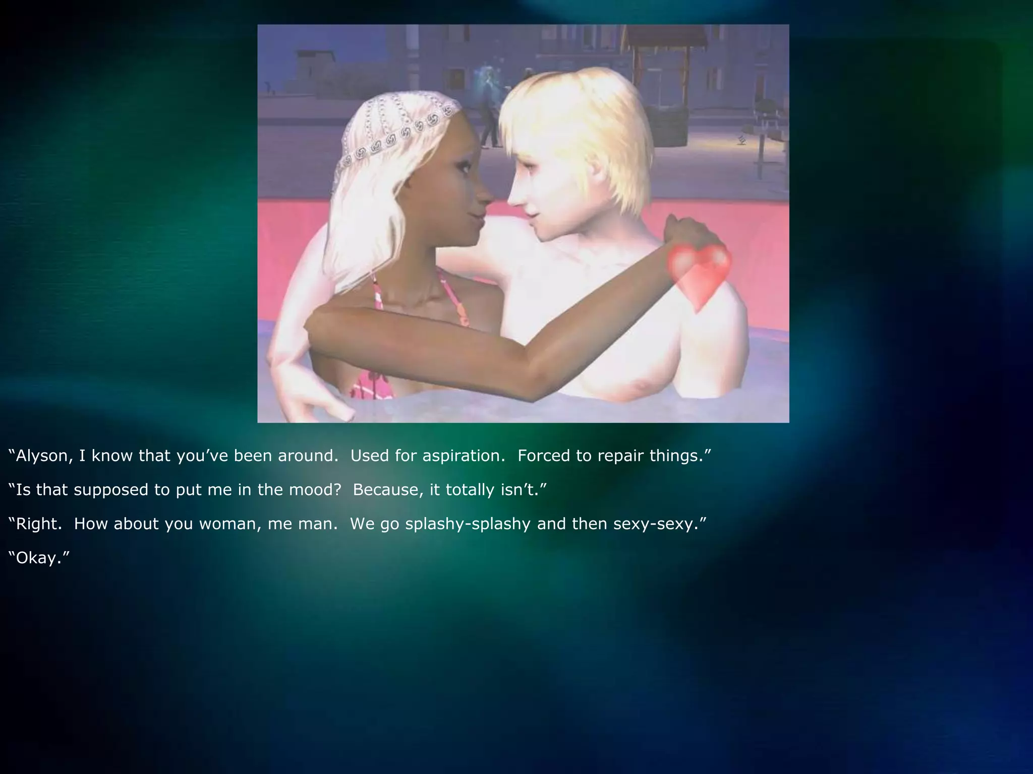 “Alyson, I know that you’ve been around.  Used for aspiration.  Forced to repair things.”“Is that supposed to put me in the mood?  Because, it totally isn’t.”“Right.  How about you woman, me man.  We go splashy-splashy and then sexy-sexy.”“Okay.”