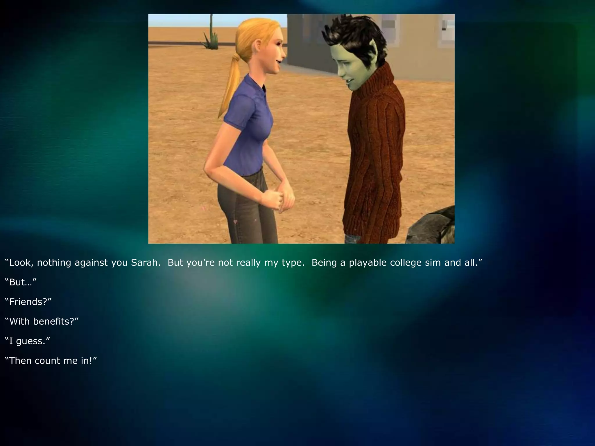 “Look, nothing against you Sarah.  But you’re not really my type.  Being a playable college sim and all.”“But…”“Friends?”“With benefits?”“I guess.”“Then count me in!”