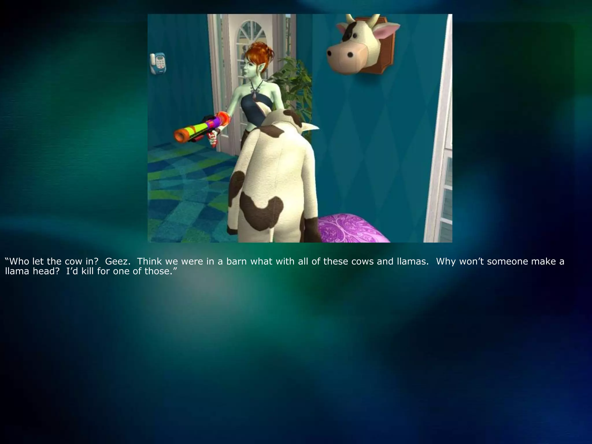 “Who let the cow in?  Geez.  Think we were in a barn what with all of these cows and llamas.  Why won’t someone make a llama head?  I’d kill for one of those.”