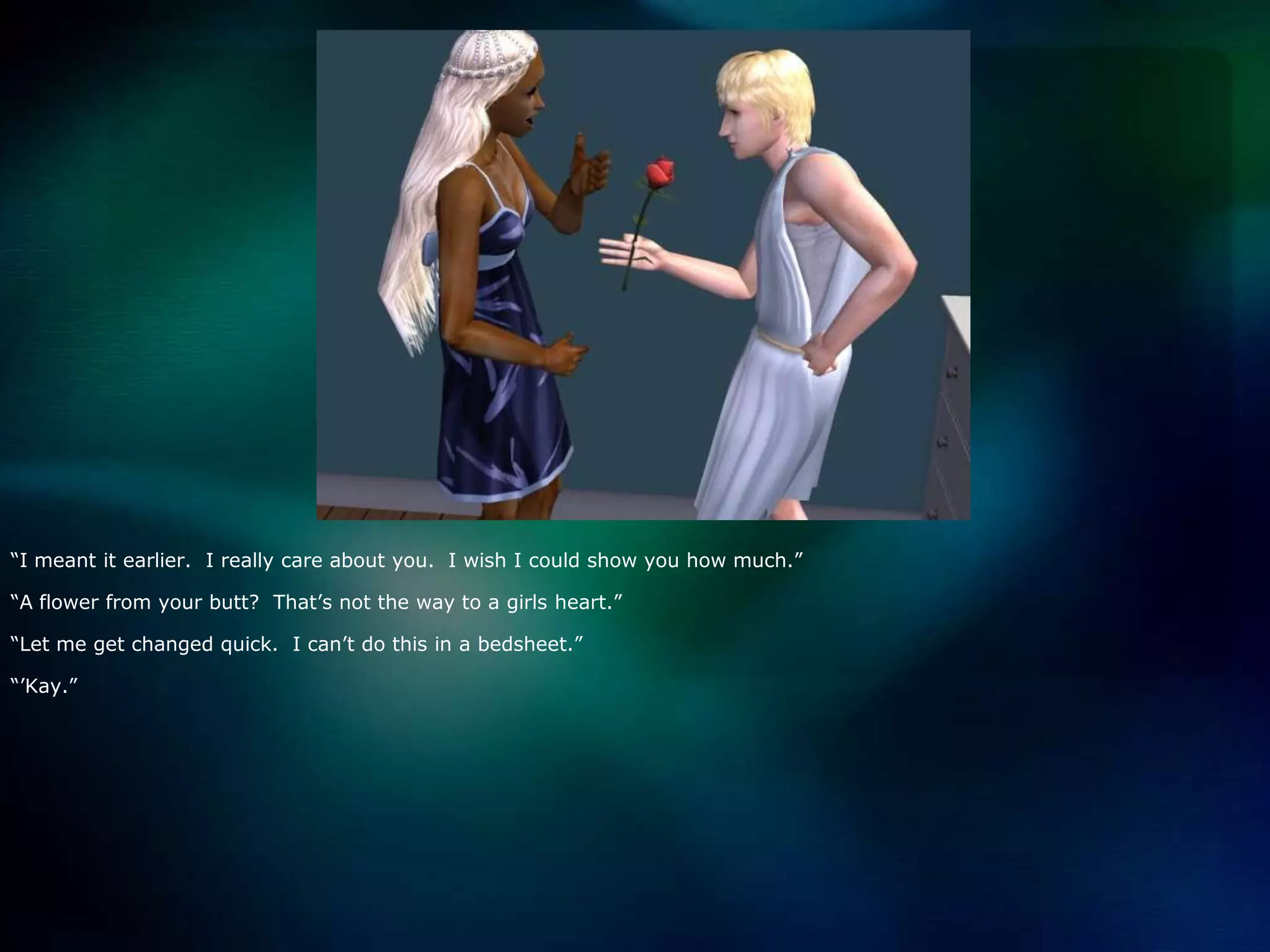 “I meant it earlier.  I really care about you.  I wish I could show you how much.”“A flower from your butt?  That’s not the way to a girls heart.”“Let me get changed quick.  I can’t do this in a bedsheet.”“’Kay.”
