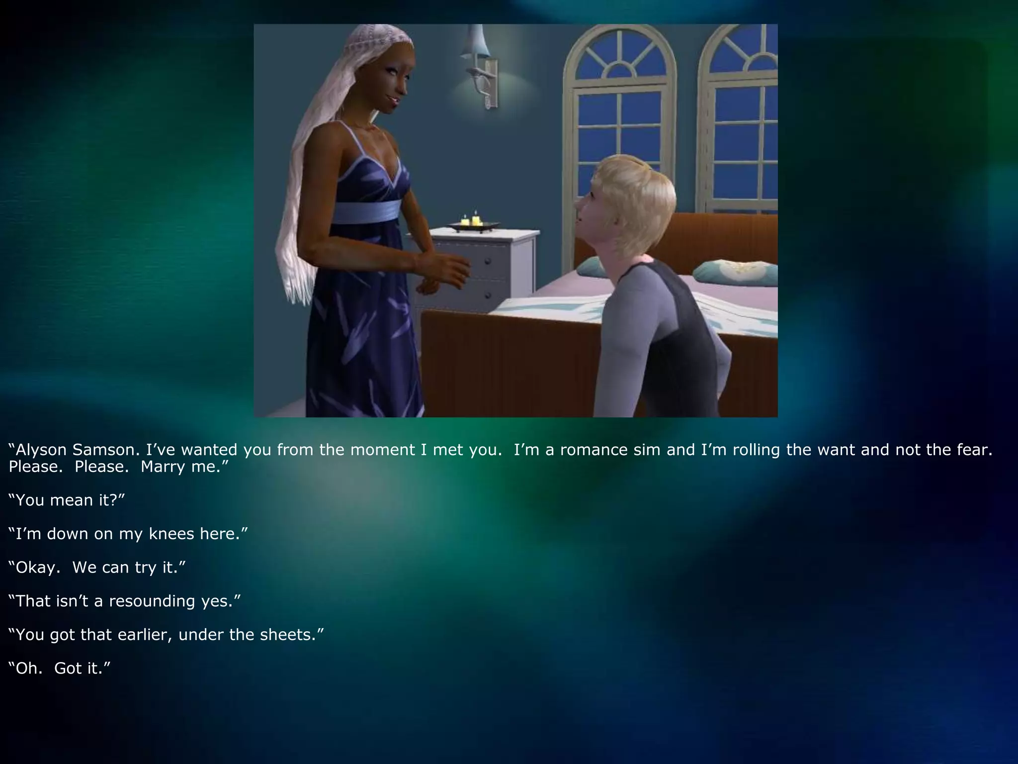 “Alyson Samson. I’ve wanted you from the moment I met you.  I’m a romance sim and I’m rolling the want and not the fear.  Please.  Please.  Marry me.”“You mean it?”“I’m down on my knees here.”“Okay.  We can try it.”“That isn’t a resounding yes.”“You got that earlier, under the sheets.”“Oh.  Got it.”