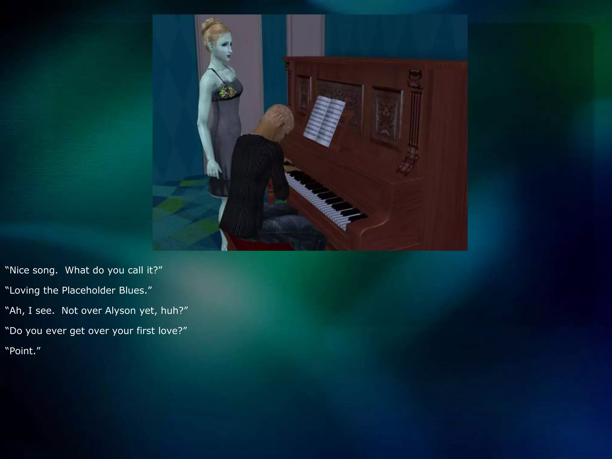 “Nice song.  What do you call it?”“Loving the Placeholder Blues.”“Ah, I see.  Not over Alyson yet, huh?”“Do you ever get over your first love?”“Point.”