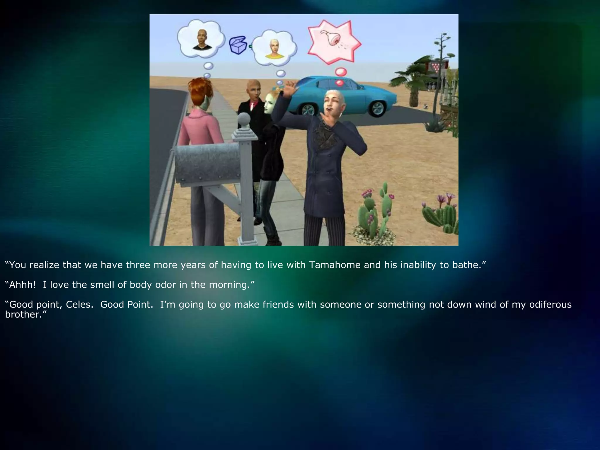 “You realize that we have three more years of having to live with Tamahome and his inability to bathe.”“Ahhh!  I love the smell of body odor in the morning.”“Good point, Celes.  Good Point.  I’m going to go make friends with someone or something not down wind of my odiferous brother.”