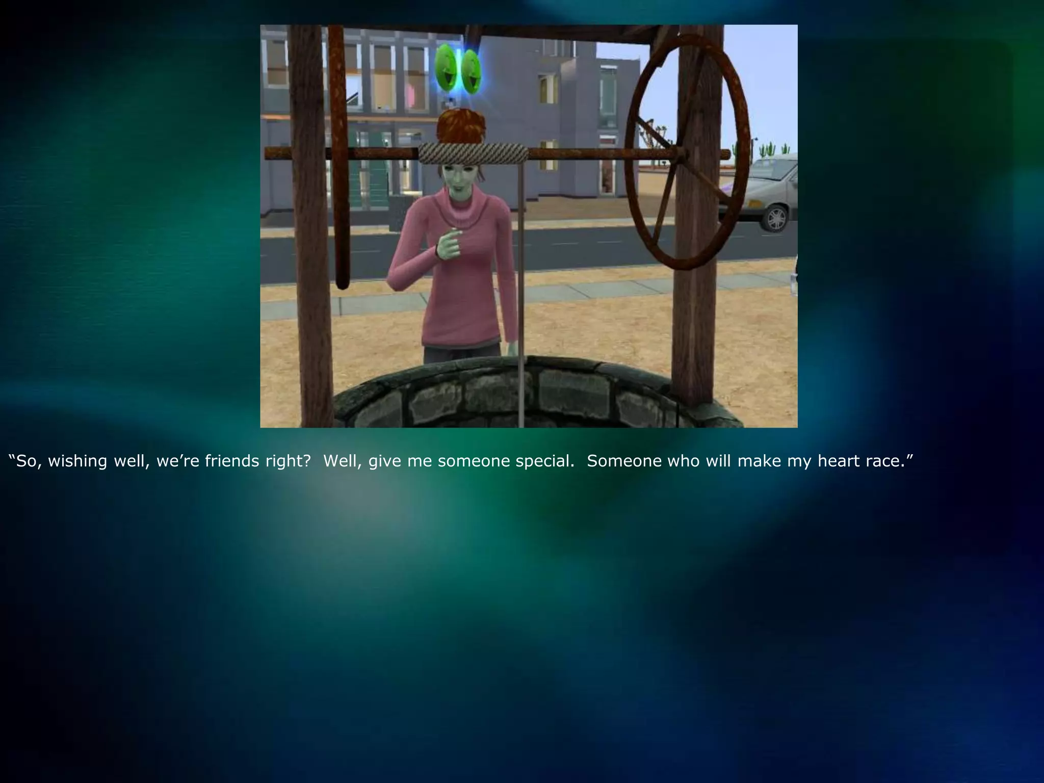 “So, wishing well, we’re friends right?  Well, give me someone special.  Someone who will make my heart race.”