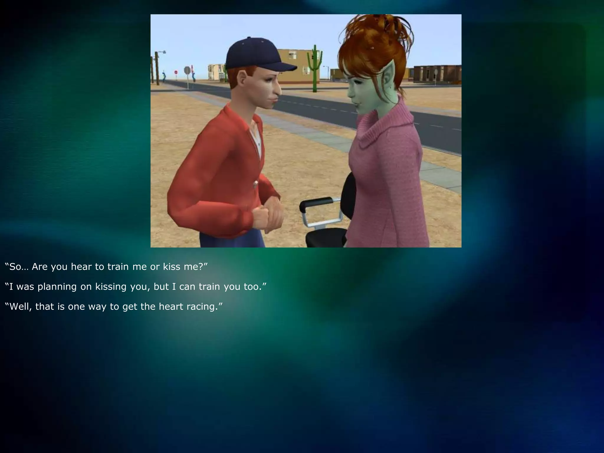 “So… Are you hear to train me or kiss me?”“I was planning on kissing you, but I can train you too.”“Well, that is one way to get the heart racing.”