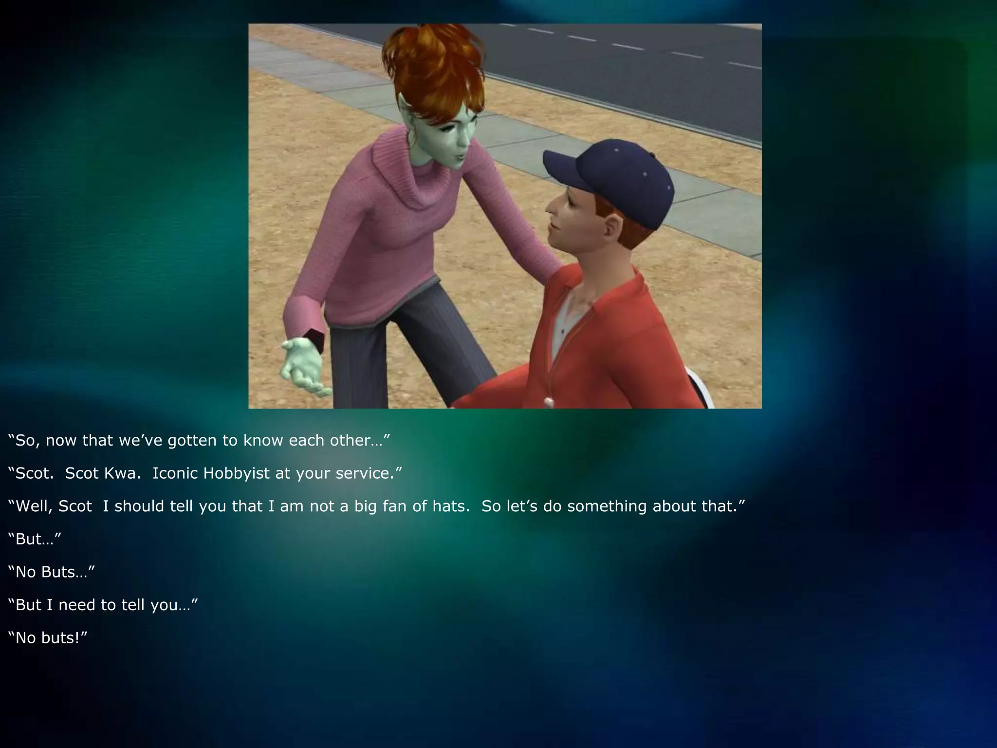 “So, now that we’ve gotten to know each other…”“Scot.  Scot Kwa.  Iconic Hobbyist at your service.”“Well, Scot  I should tell you that I am not a big fan of hats.  So let’s do something about that.”“But…”“No Buts…”“But I need to tell you…”“No buts!”