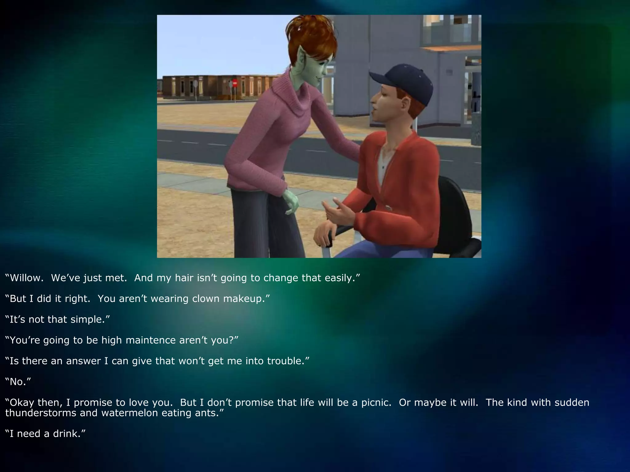 “Willow.  We’ve just met.  And my hair isn’t going to change that easily.”“But I did it right.  You aren’t wearing clown makeup.”“It’s not that simple.”“You’re going to be high maintence aren’t you?”“Is there an answer I can give that won’t get me into trouble.”“No.”“Okay then, I promise to love you.  But I don’t promise that life will be a picnic.  Or maybe it will.  The kind with sudden thunderstorms and watermelon eating ants.”“I need a drink.”