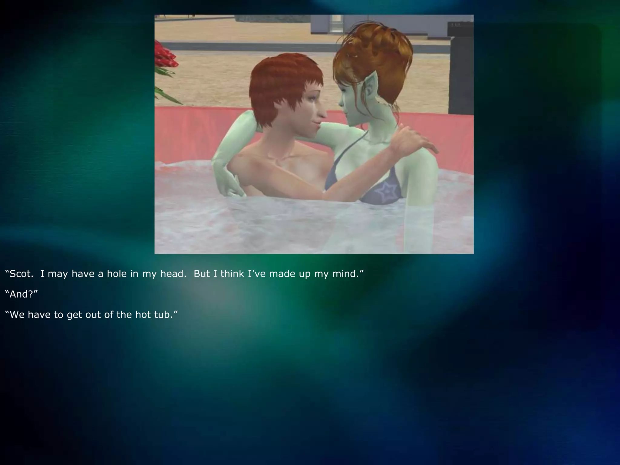 “Scot.  I may have a hole in my head.  But I think I’ve made up my mind.”“And?”“We have to get out of the hot tub.”