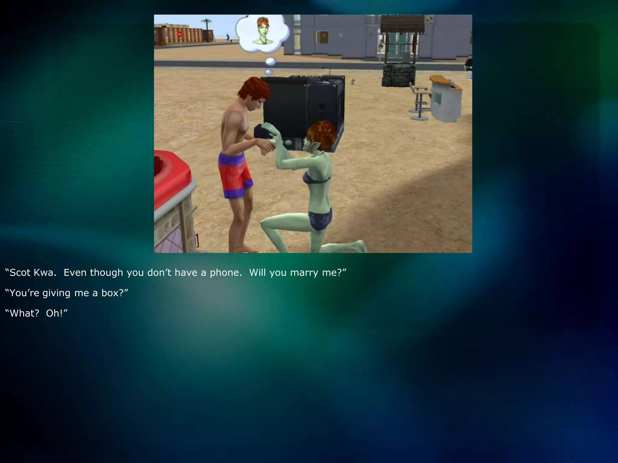 “Scot Kwa.  Even though you don’t have a phone.  Will you marry me?”“You’re giving me a box?”“What?  Oh!”