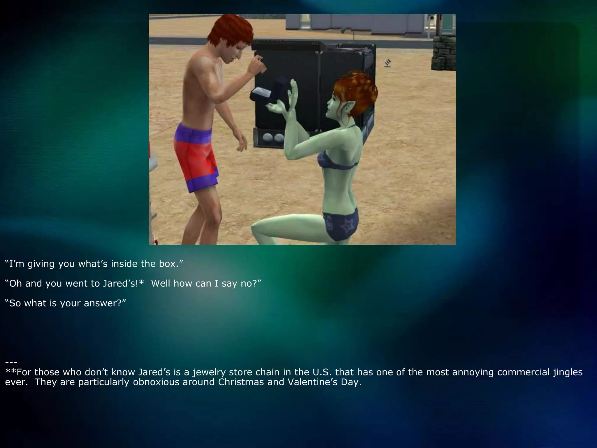 “I’m giving you what’s inside the box.”“Oh and you went to Jared’s!*  Well how can I say no?”“So what is your answer?”---**For those who don’t know Jared’s is a jewelry store chain in the U.S. that has one of the most annoying commercial jingles ever.  They are particularly obnoxious around Christmas and Valentine’s Day.