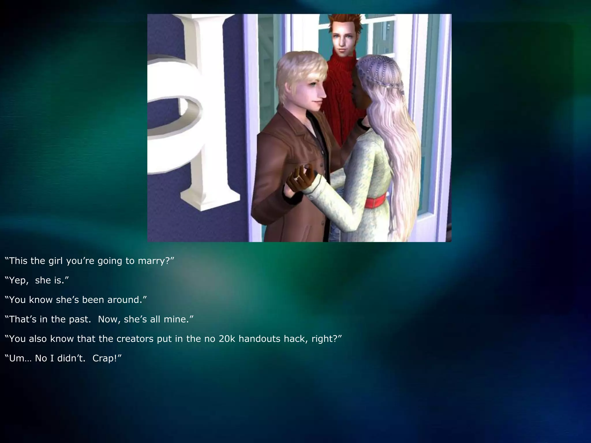 “This the girl you’re going to marry?”“Yep,  she is.”“You know she’s been around.”“That’s in the past.  Now, she’s all mine.”“You also know that the creators put in the no 20k handouts hack, right?”“Um… No I didn’t.  Crap!”