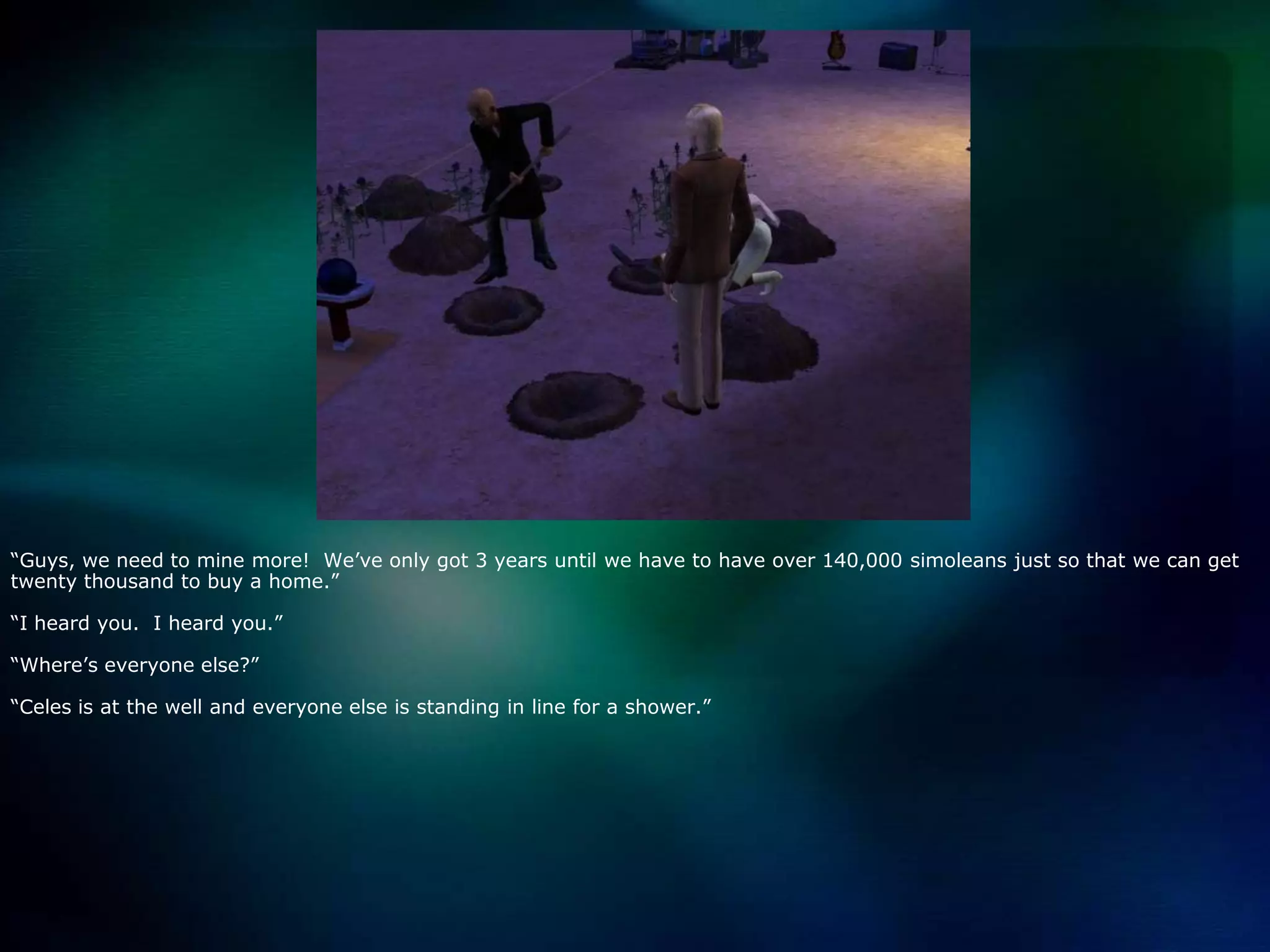 “Guys, we need to mine more!  We’ve only got 3 years until we have to have over 140,000 simoleans just so that we can get twenty thousand to buy a home.”“I heard you.  I heard you.”“Where’s everyone else?”“Celes is at the well and everyone else is standing in line for a shower.”