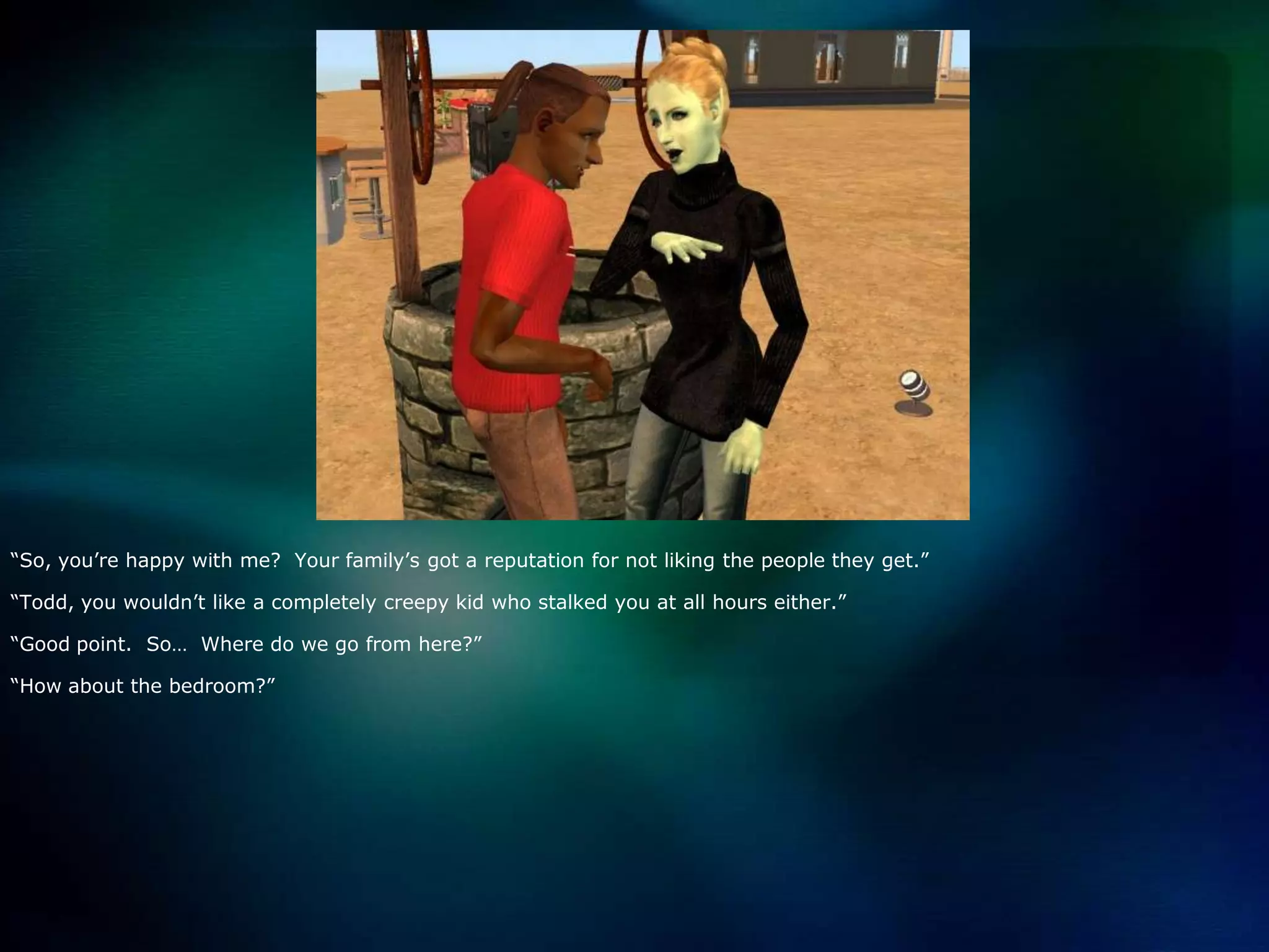 “So, you’re happy with me?  Your family’s got a reputation for not liking the people they get.”“Todd, you wouldn’t like a completely creepy kid who stalked you at all hours either.”“Good point.  So…  Where do we go from here?”“How about the bedroom?”