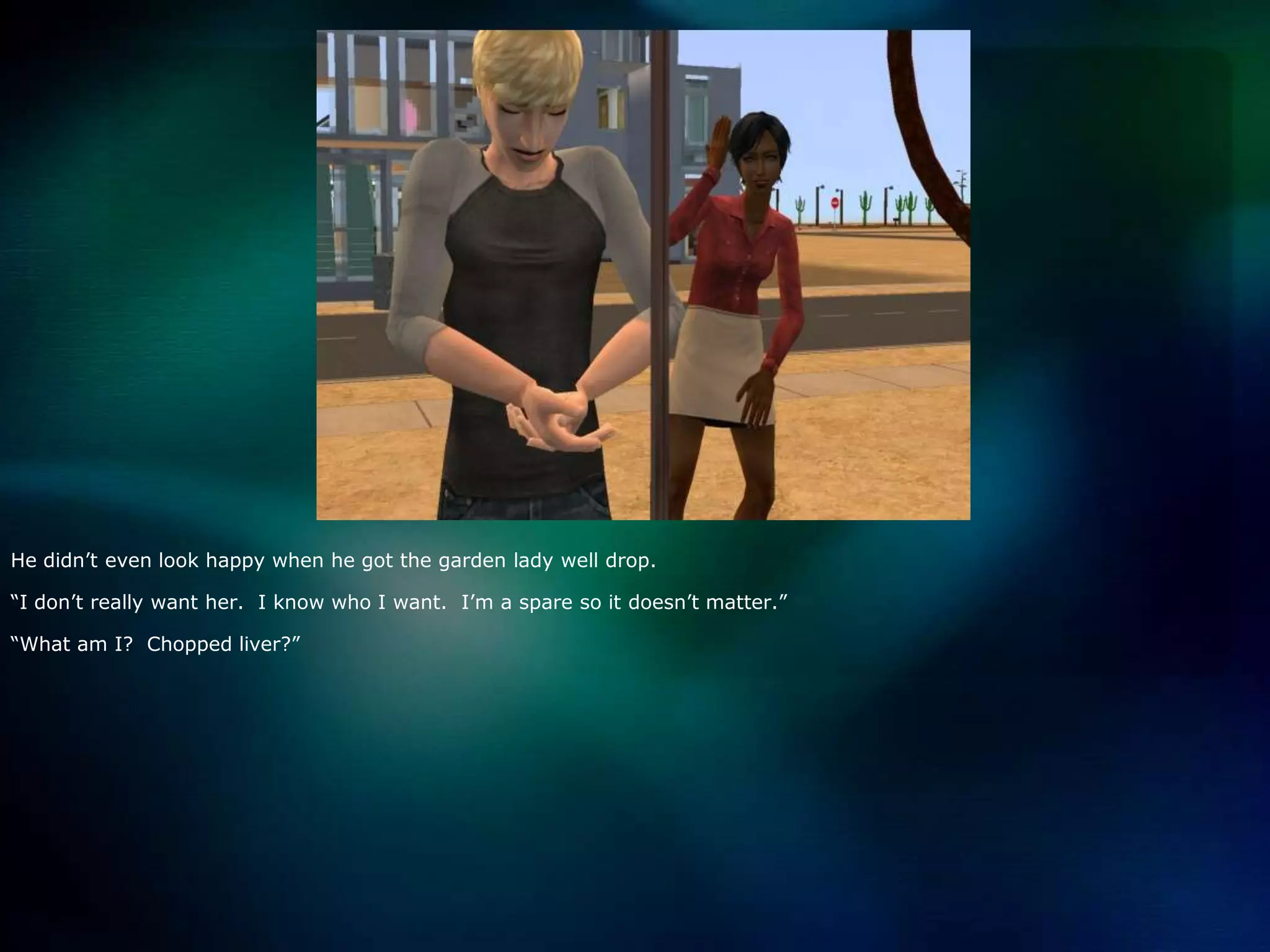 He didn’t even look happy when he got the garden lady well drop.“I don’t really want her.  I know who I want.  I’m a spare so it doesn’t matter.”“What am I?  Chopped liver?”