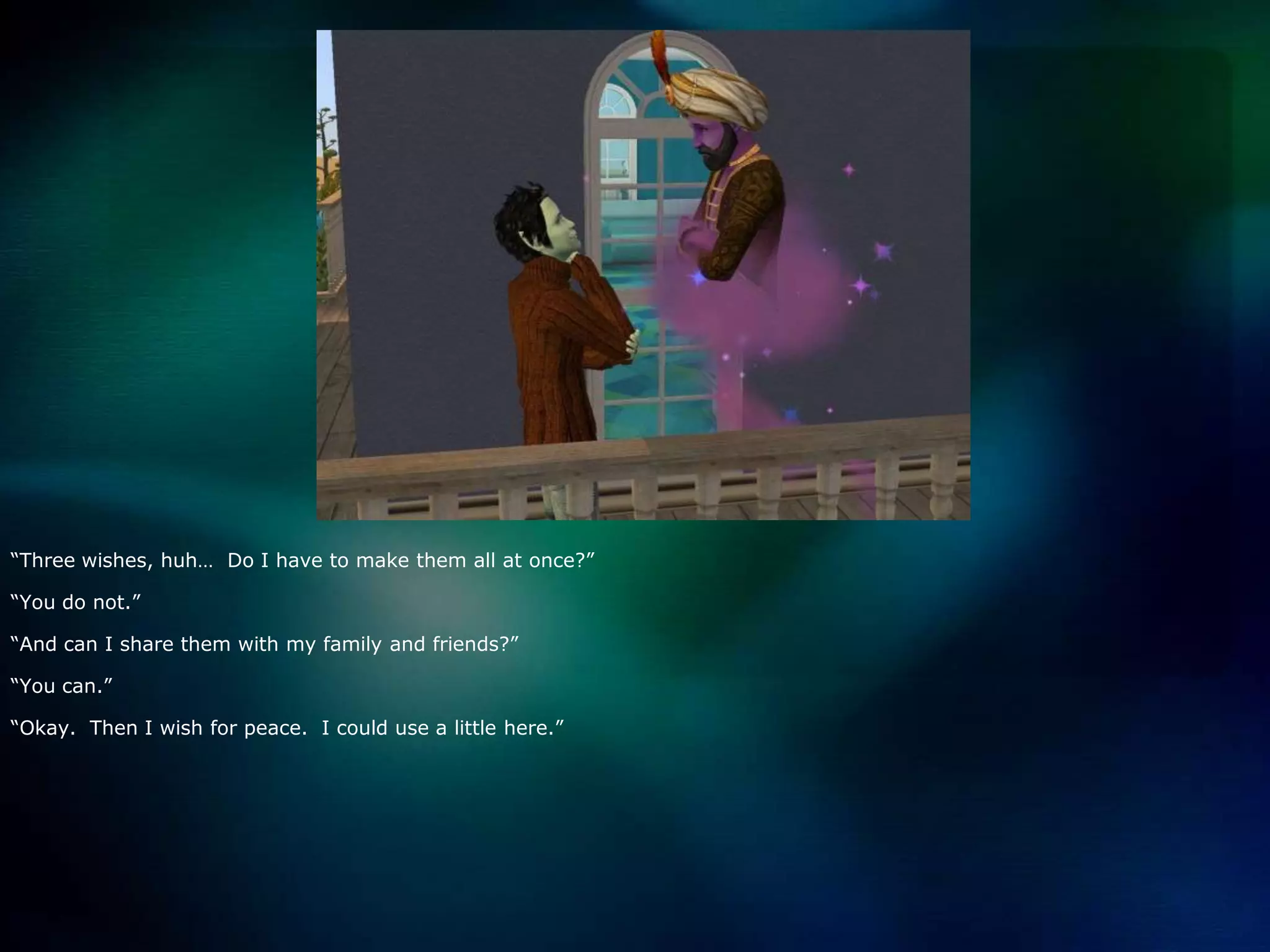 “Three wishes, huh…  Do I have to make them all at once?”“You do not.”“And can I share them with my family and friends?”“You can.”“Okay.  Then I wish for peace.  I could use a little here.”