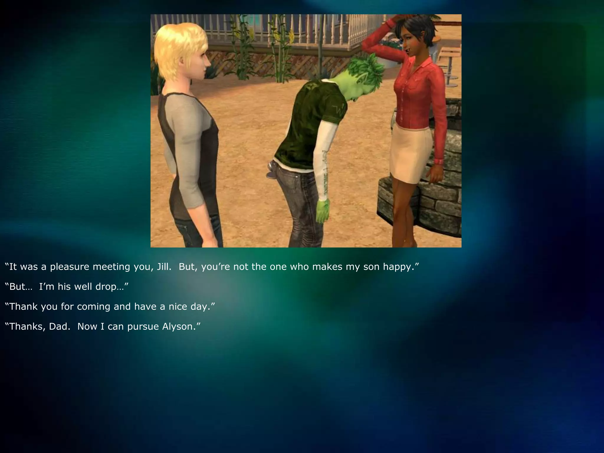 “It was a pleasure meeting you, Jill.  But, you’re not the one who makes my son happy.”“But…  I’m his well drop…”“Thank you for coming and have a nice day.”“Thanks, Dad.  Now I can pursue Alyson.”
