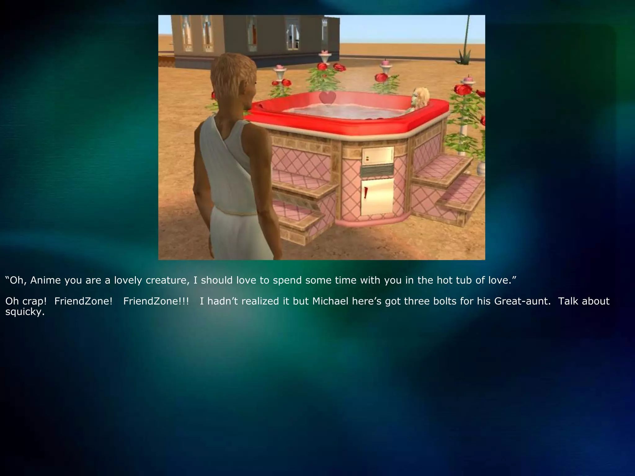 “Oh, Anime you are a lovely creature, I should love to spend some time with you in the hot tub of love.”Oh crap!  FriendZone!   FriendZone!!!   I hadn’t realized it but Michael here’s got three bolts for his Great-aunt.  Talk about squicky.  