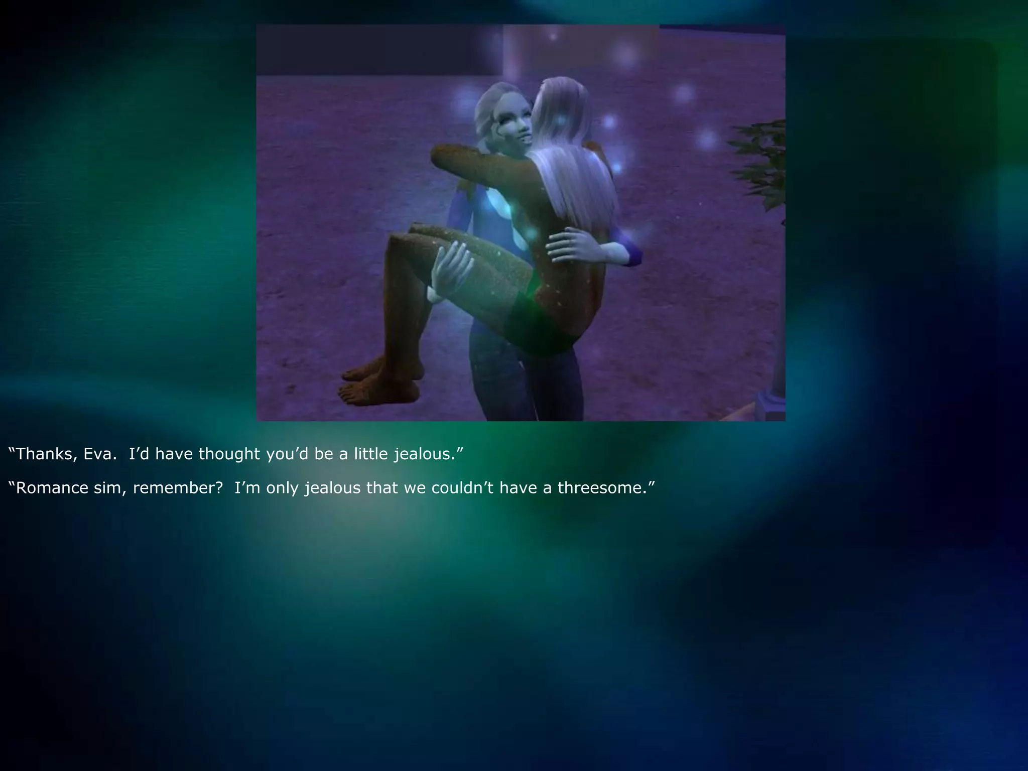 “Thanks, Eva.  I’d have thought you’d be a little jealous.”“Romance sim, remember?  I’m only jealous that we couldn’t have a threesome.”