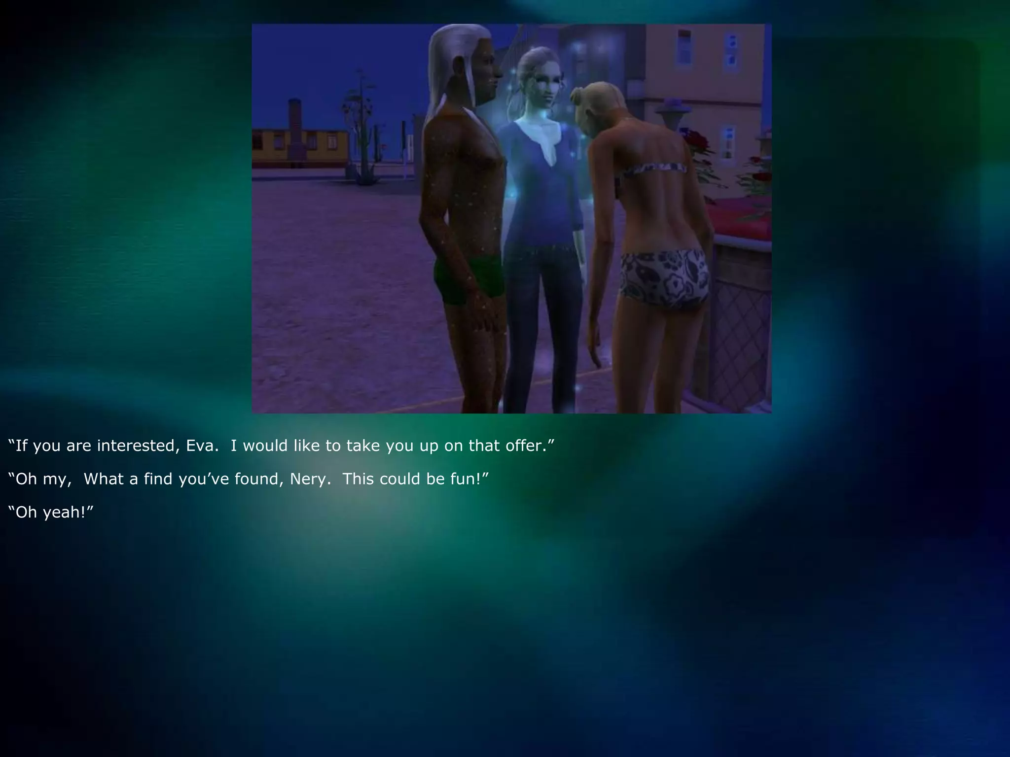 “If you are interested, Eva.  I would like to take you up on that offer.”“Oh my,  What a find you’ve found, Nery.  This could be fun!”“Oh yeah!”