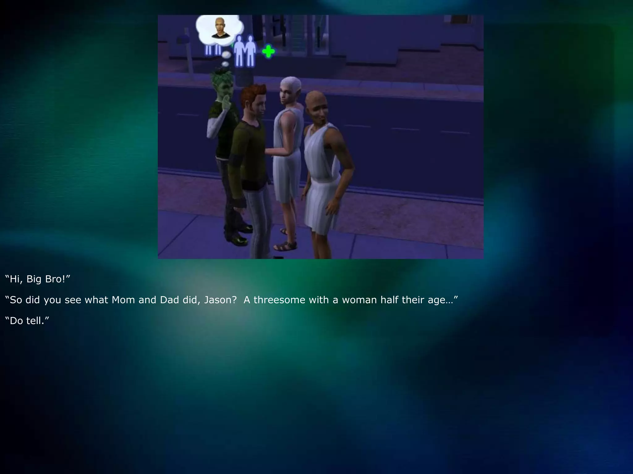 “Hi, Big Bro!”“So did you see what Mom and Dad did, Jason?  A threesome with a woman half their age…”“Do tell.”