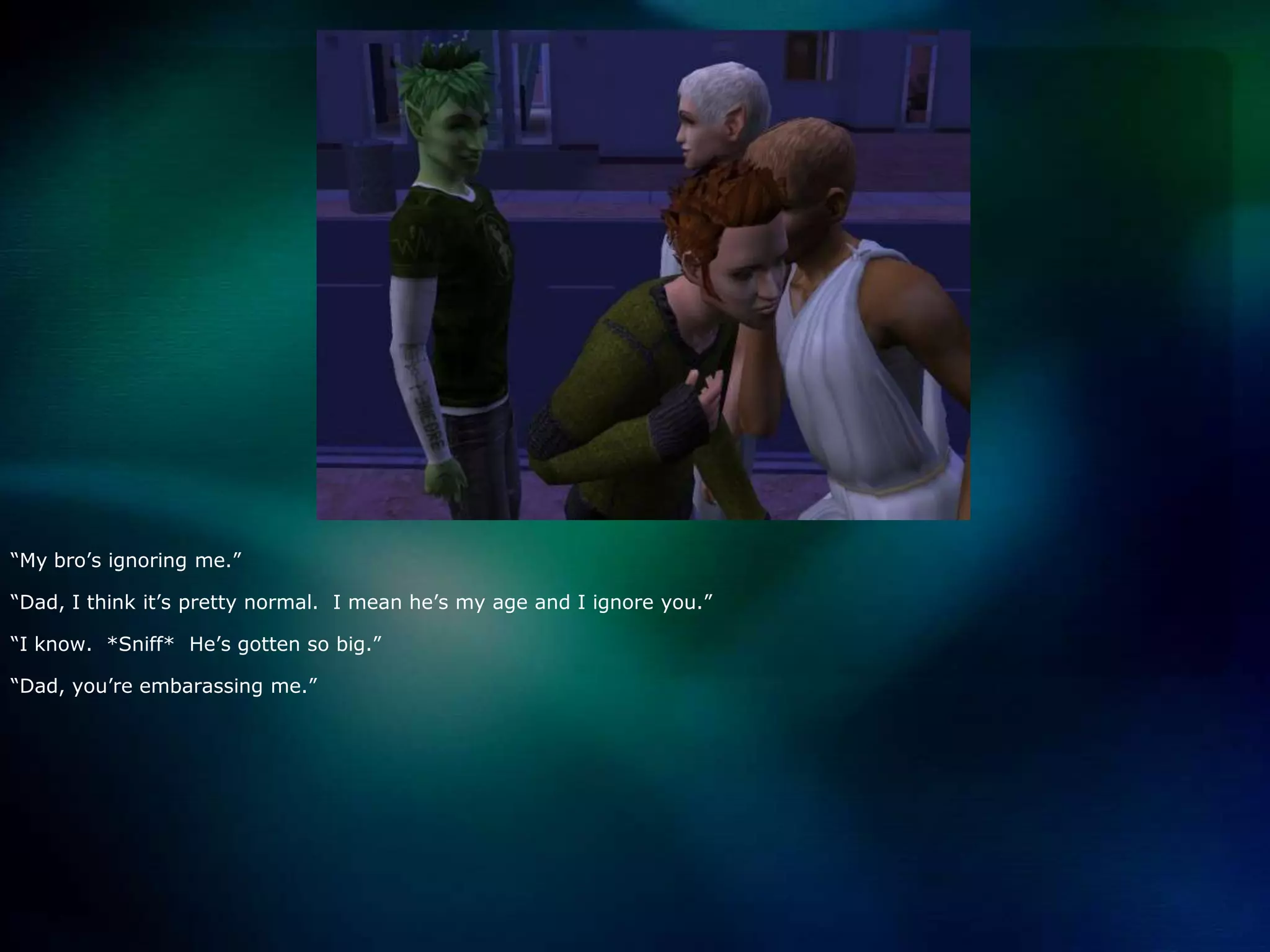 “My bro’s ignoring me.”“Dad, I think it’s pretty normal.  I mean he’s my age and I ignore you.”“I know.  *Sniff*  He’s gotten so big.”“Dad, you’re embarassing me.”