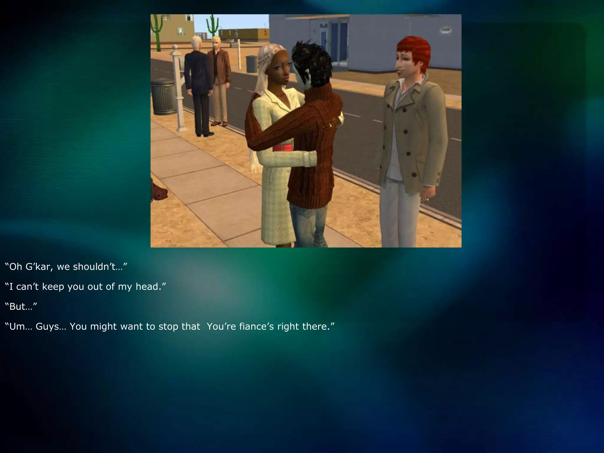 “Oh G’kar, we shouldn’t…”“I can’t keep you out of my head.”“But…”“Um… Guys… You might want to stop that  You’re fiance’s right there.”