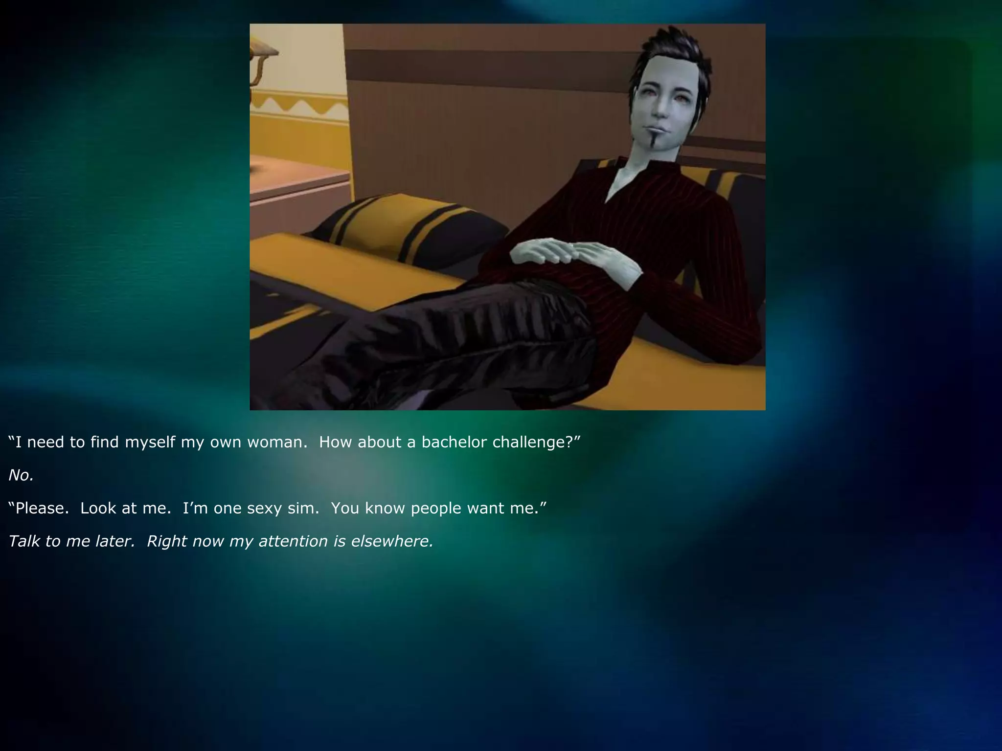 “I need to find myself my own woman.  How about a bachelor challenge?”No.“Please.  Look at me.  I’m one sexy sim.  You know people want me.”Talk to me later.  Right now my attention is elsewhere.
