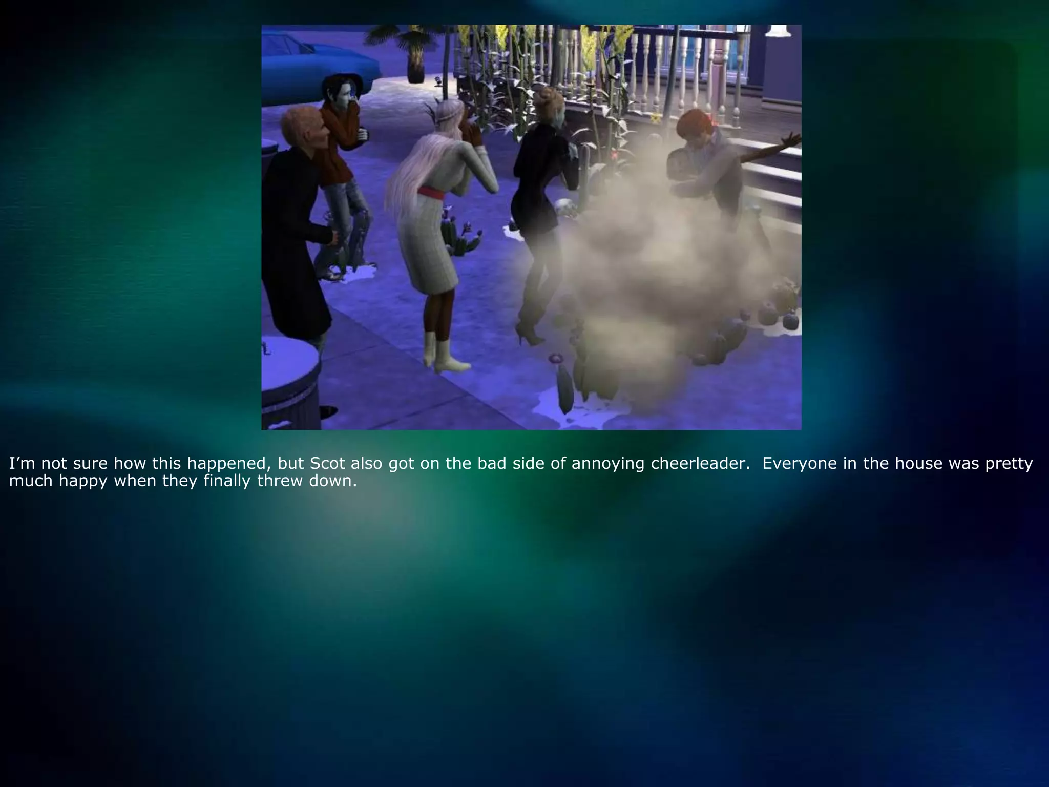 I’m not sure how this happened, but Scot also got on the bad side of annoying cheerleader.  Everyone in the house was pretty much happy when they finally threw down.