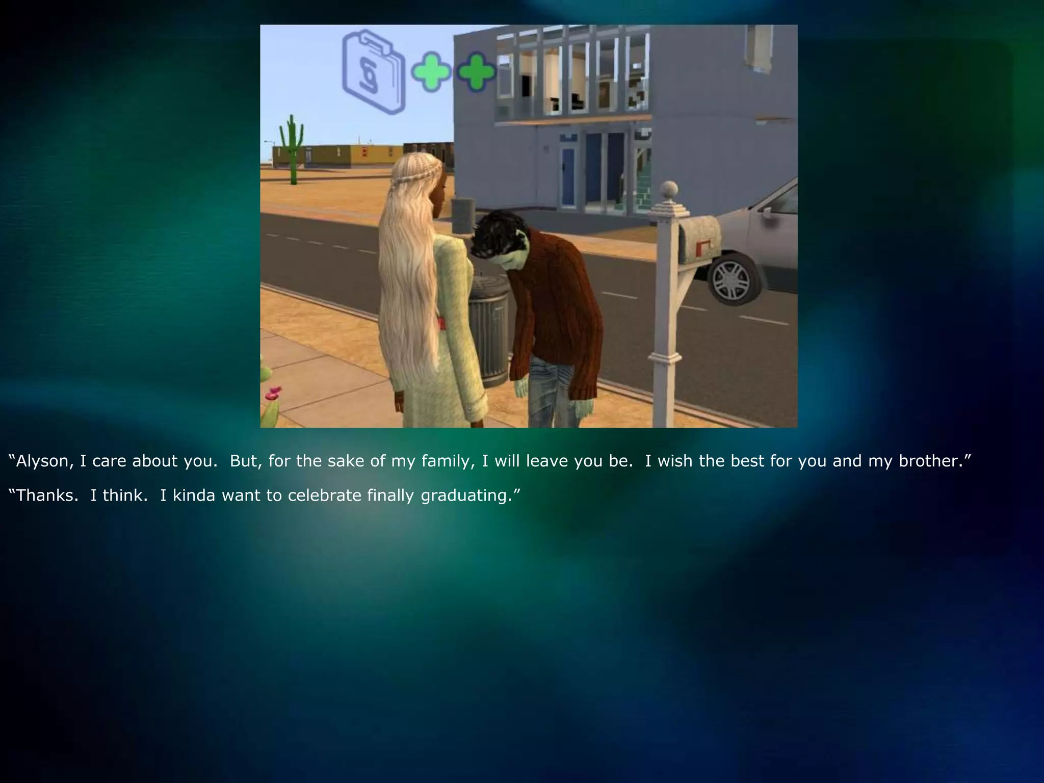 “Alyson, I care about you.  But, for the sake of my family, I will leave you be.  I wish the best for you and my brother.”“Thanks.  I think.  I kinda want to celebrate finally graduating.”