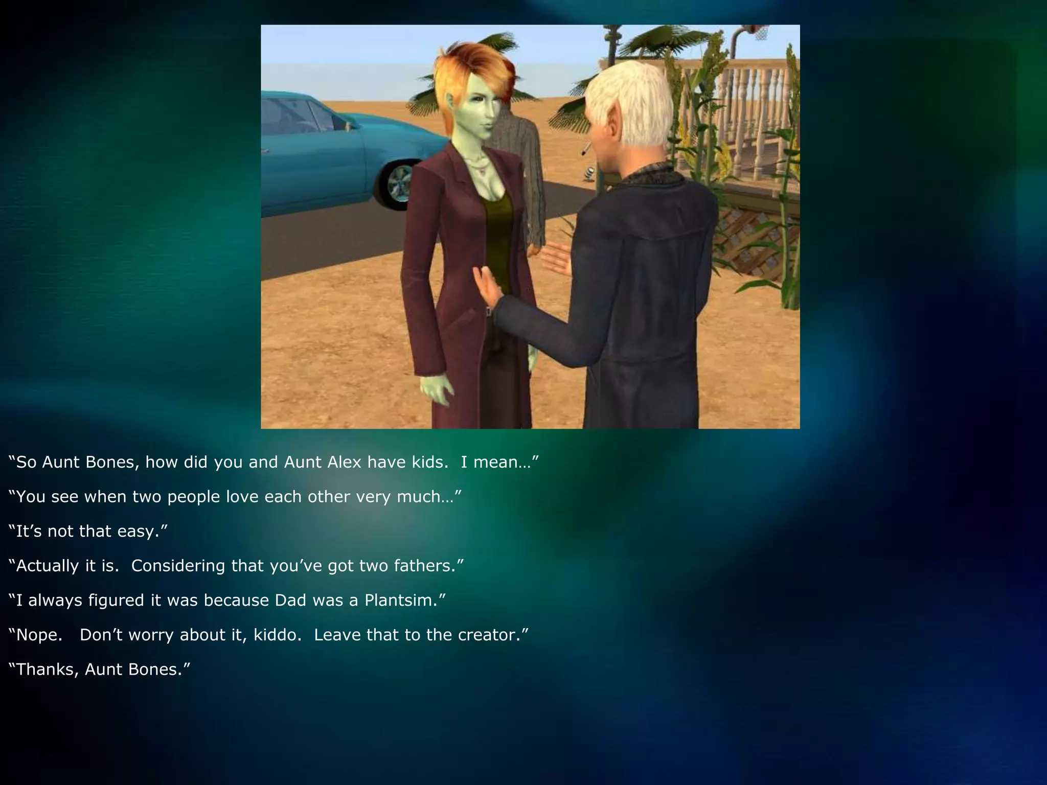 “So Aunt Bones, how did you and Aunt Alex have kids.  I mean…”“You see when two people love each other very much…”“It’s not that easy.”“Actually it is.  Considering that you’ve got two fathers.”“I always figured it was because Dad was a Plantsim.”“Nope.   Don’t worry about it, kiddo.  Leave that to the creator.”“Thanks, Aunt Bones.”