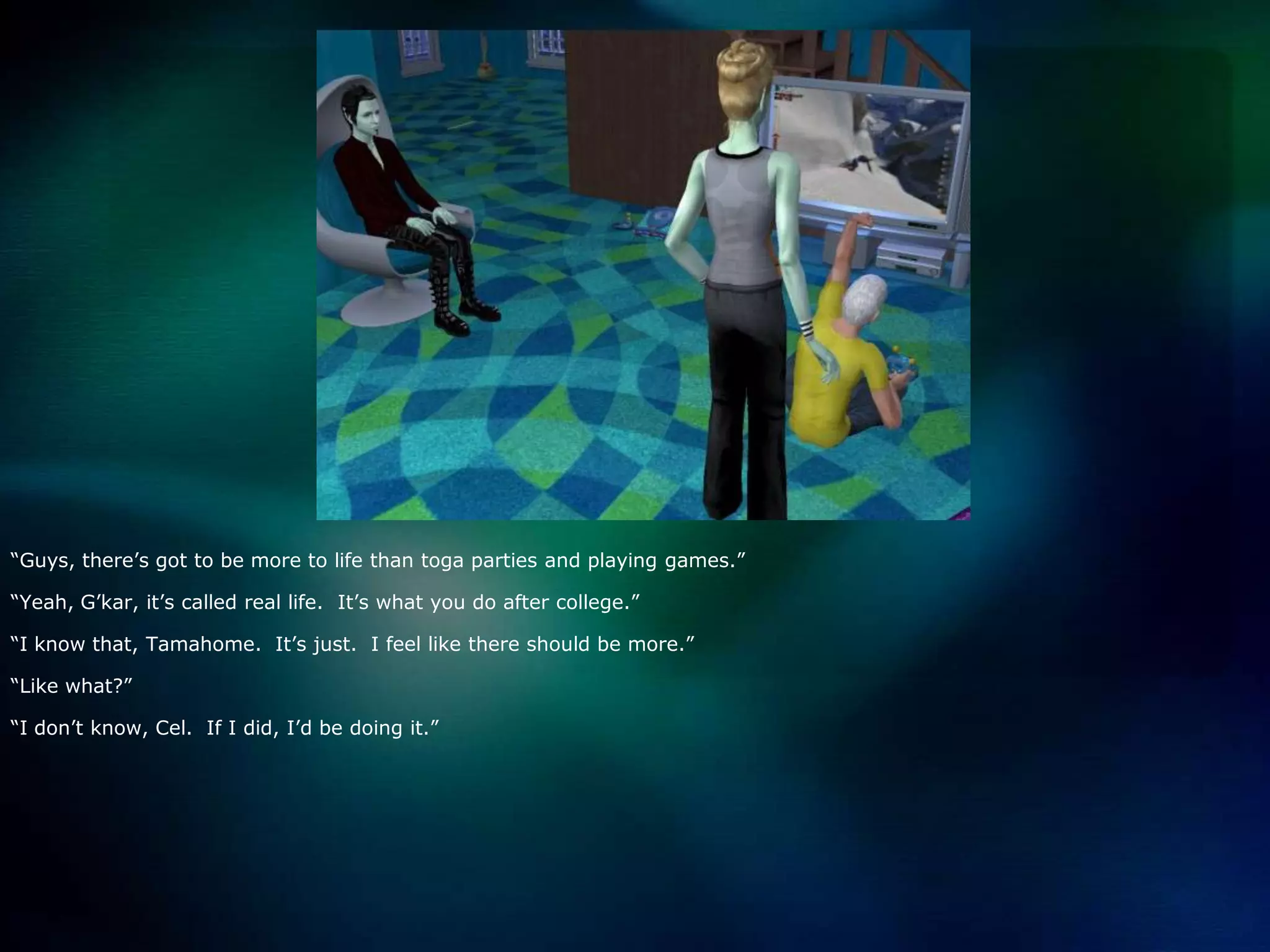 “Guys, there’s got to be more to life than toga parties and playing games.”“Yeah, G’kar, it’s called real life.  It’s what you do after college.”“I know that, Tamahome.  It’s just.  I feel like there should be more.”“Like what?”“I don’t know, Cel.  If I did, I’d be doing it.”