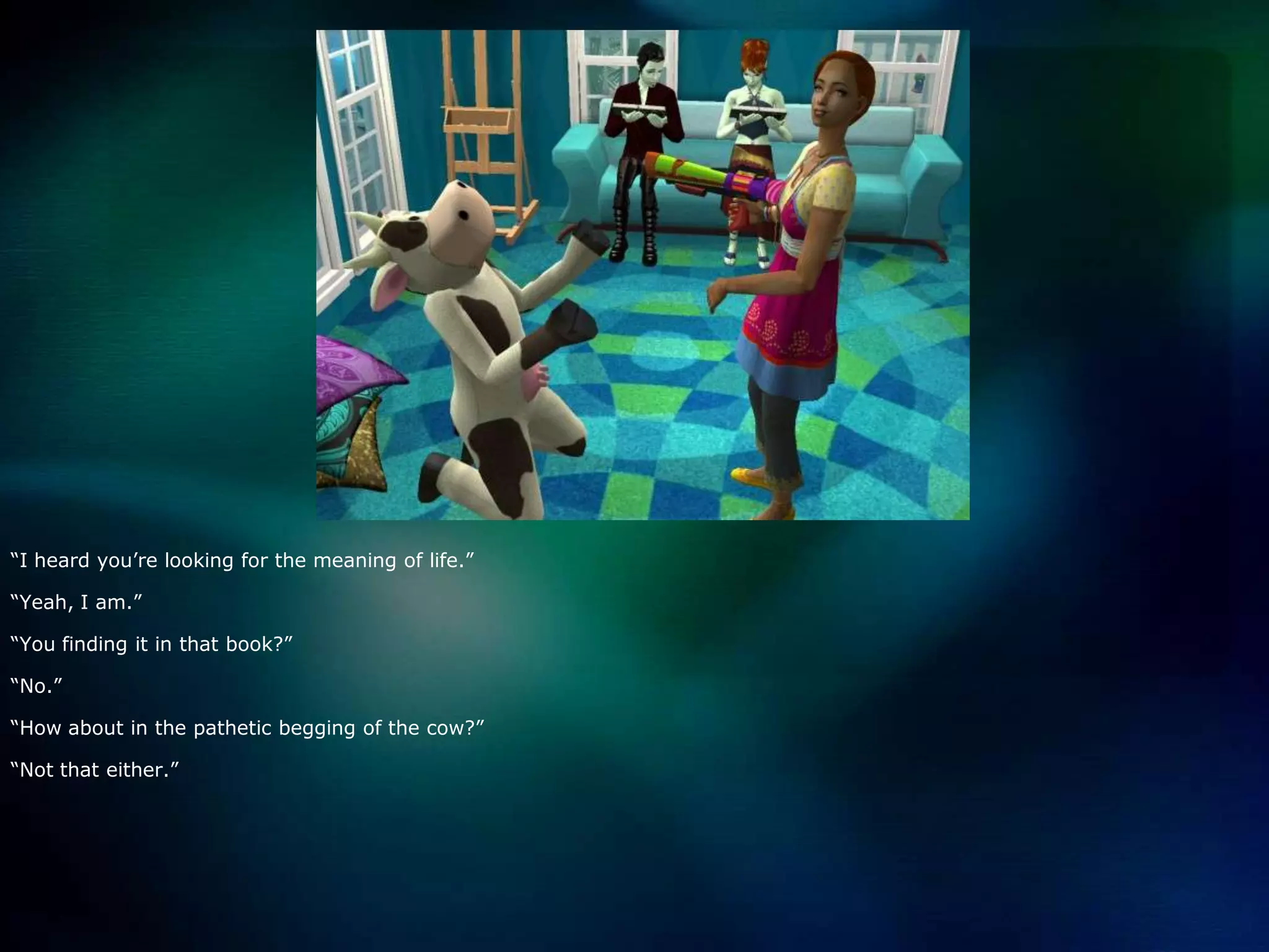 “I heard you’re looking for the meaning of life.”“Yeah, I am.”“You finding it in that book?”“No.”“How about in the pathetic begging of the cow?”“Not that either.”
