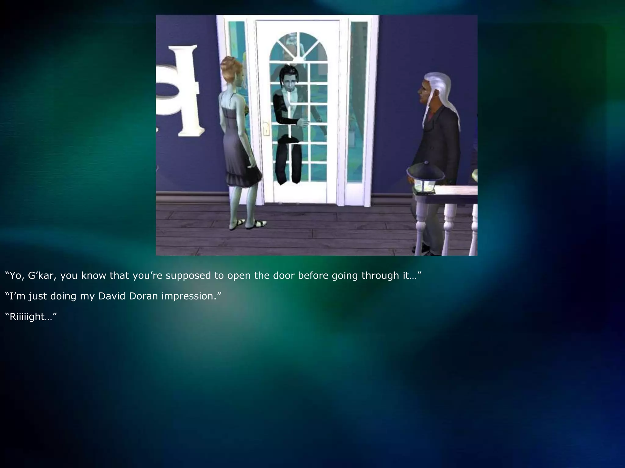 “Yo, G’kar, you know that you’re supposed to open the door before going through it…”“I’m just doing my David Doran impression.”“Riiiiight…”
