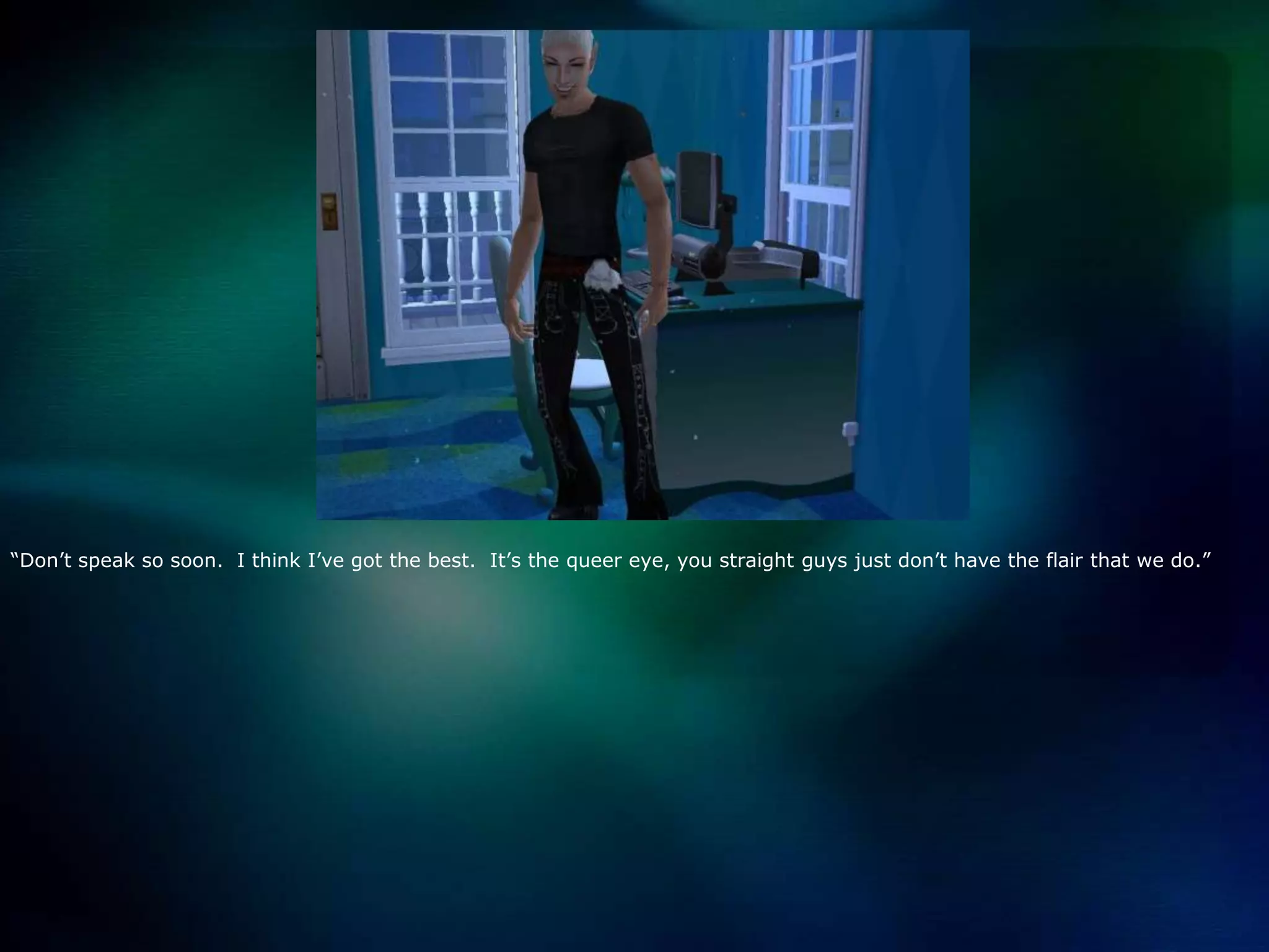 “Don’t speak so soon.  I think I’ve got the best.  It’s the queer eye, you straight guys just don’t have the flair that we do.”