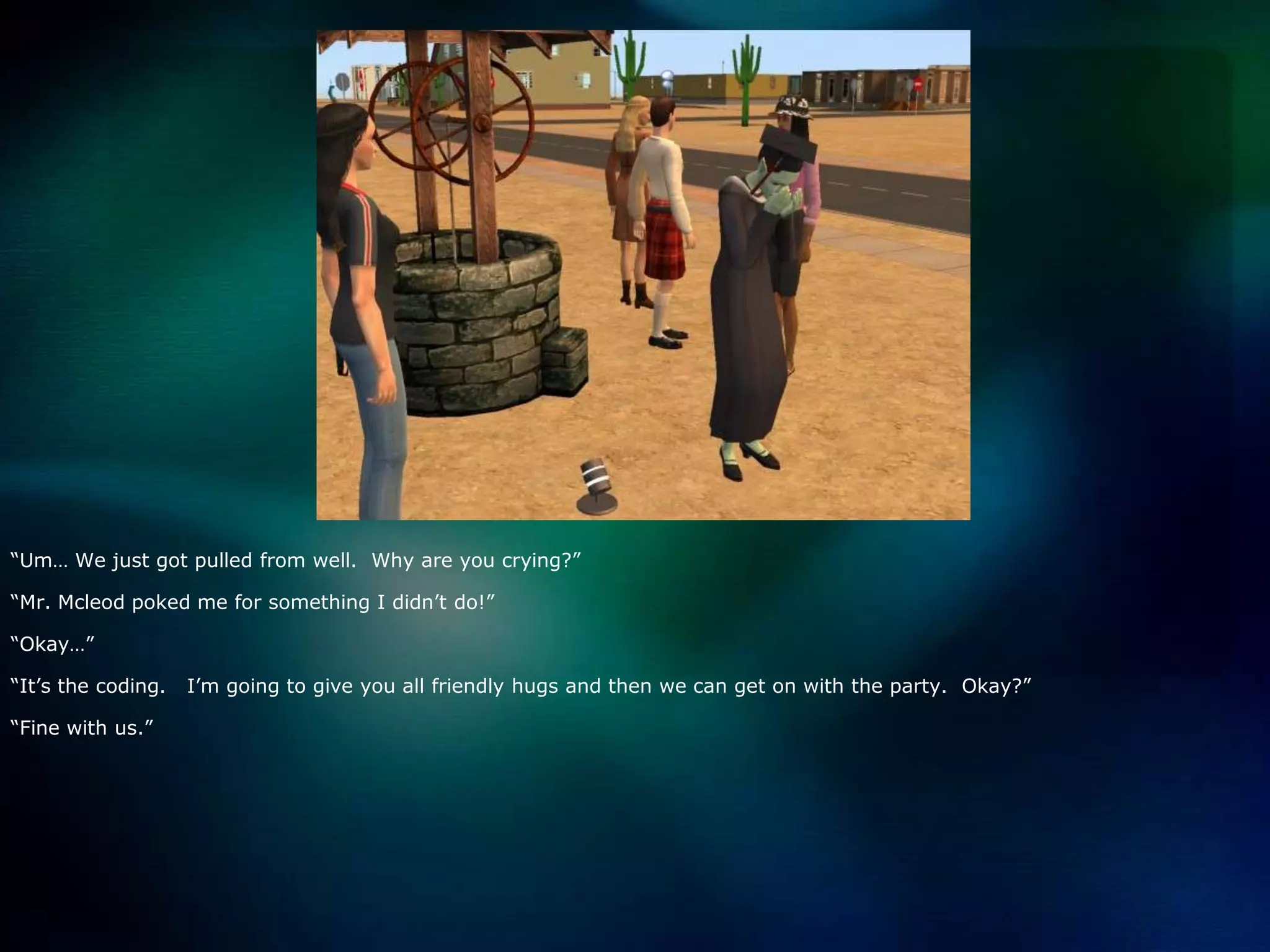 “Um… We just got pulled from well.  Why are you crying?”“Mr. Mcleod poked me for something I didn’t do!”“Okay…”“It’s the coding.   I’m going to give you all friendly hugs and then we can get on with the party.  Okay?”“Fine with us.”