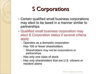 S Corporations Certain qualified small business corporations may elect to be taxed in a manner similar to partnerships Qualified small business corporation may elect S Corporation status if several criteria apply Operates as a domestic corporation Has 100 or fewer shareholders Shareholders may not be corporations or partnerships Has only one class of stock Has  only  shareholders that are U.S. citizens or resident aliens 2011 Cengage Learning 