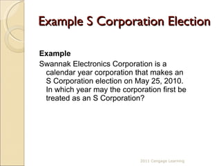 Example S Corporation Election Example Swannak Electronics Corporation is a calendar year corporation that makes an S Corporation election on May 25, 2010.  In which year may the corporation first be treated as an S Corporation? 2011 Cengage Learning 