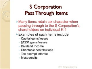 S Corporation  Pass Through Items Many items retain tax character when passing through to the S Corporation’s  shareholders on individual K-1  Examples of such items include Capital gains/losses §1231 gains/losses Dividend Income Charitable contributions Tax-exempt interest Most credits 2011 Cengage Learning 