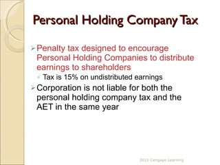 Personal Holding Company Tax Penalty tax designed to encourage Personal Holding Companies to distribute earnings to shareholders Tax is 15% on undistributed earnings Corporation is not liable for both the personal holding company tax and the AET in the same year 2011 Cengage Learning 