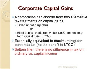 Corporate Capital Gains  A corporation can choose from two alternative tax treatments on capital gains Taxed at ordinary rates   or Elect to pay an alternative tax (35%) on net long-term capital gain (LTCG) Essentially equivalent to maximum regular corporate tax (no tax benefit to LTCG) Bottom line:  there is no difference in tax on ordinary vs. capital income 2011 Cengage Learning 