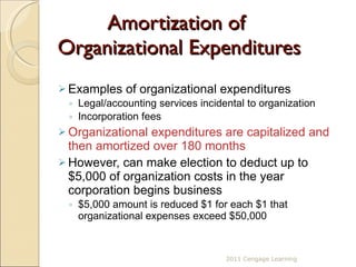 Amortization of  Organizational Expenditures Examples of organizational expenditures Legal/accounting services incidental to organization Incorporation fees Organizational expenditures are capitalized and then amortized over 180 months However, can make election to deduct up to $5,000 of organization costs in the year corporation begins business $5,000 amount is reduced $1 for each $1 that organizational expenses exceed $50,000 2011 Cengage Learning 