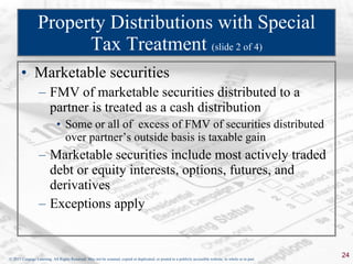 Property Distributions with Special Tax Treatment  (slide 2 of 4) Marketable securities FMV of marketable securities distributed to a partner is treated as a cash distribution Some or all of  excess of FMV of securities distributed over partner’s outside basis is taxable gain Marketable securities include most actively traded debt or equity interests, options, futures, and derivatives Exceptions apply 