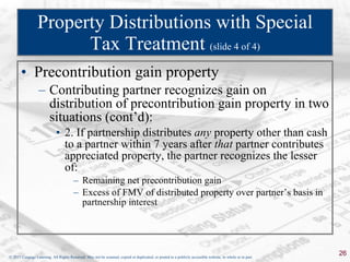 Property Distributions with Special Tax Treatment  (slide 4 of 4) Precontribution gain property Contributing partner recognizes gain on distribution of precontribution gain property in two situations (cont’d): 2. If partnership distributes  any  property other than cash to a partner within 7 years after  that  partner contributes appreciated property, the partner recognizes the lesser of: Remaining net precontribution gain Excess of FMV of distributed property over partner’s basis in partnership interest 
