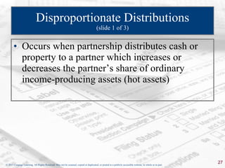 Disproportionate Distributions (slide 1 of 3) Occurs when partnership distributes cash or property to a partner which increases or decreases the partner’s share of ordinary income-producing assets (hot assets) 