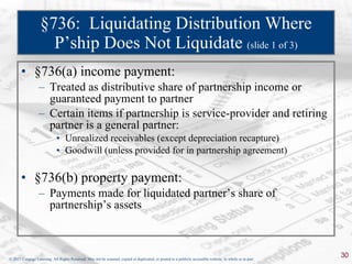 §736:  Liquidating Distribution Where P’ship Does Not Liquidate  (slide 1 of 3) §736(a) income payment: Treated as distributive share of partnership income or guaranteed payment to partner Certain items if partnership is service-provider and retiring partner is a general partner: Unrealized receivables (except depreciation recapture) Goodwill (unless provided for in partnership agreement) §736(b) property payment: Payments made for liquidated partner’s share of partnership’s assets 