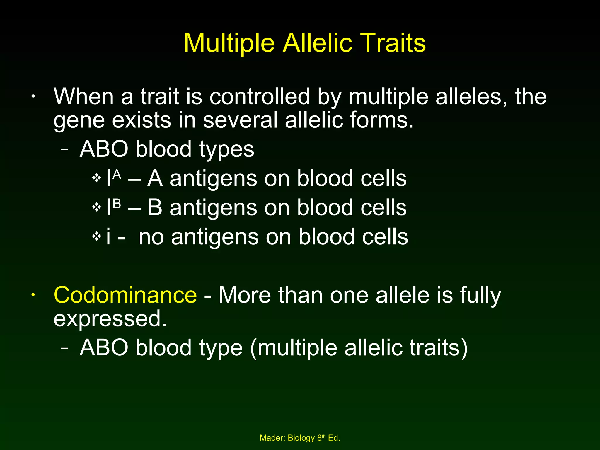 Multiple Allelic Traits When a trait is controlled by multiple alleles, the gene exists in several allelic forms. ABO blood types I A  – A antigens on blood cells I B  – B antigens on blood cells i -  no antigens on blood cells Codominance  - More than one allele is fully expressed. ABO blood type (multiple allelic traits) 