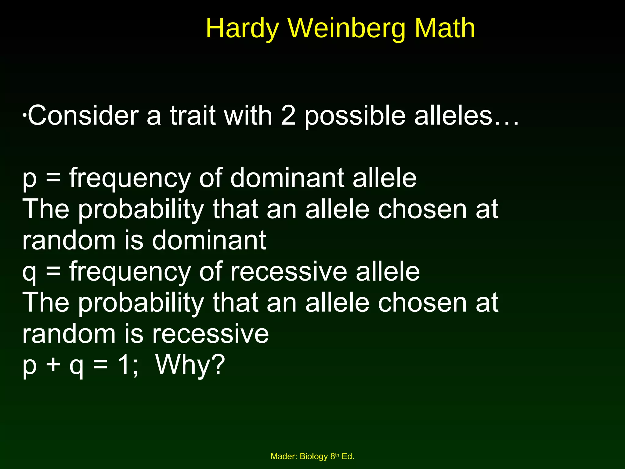 Consider a trait with 2 possible alleles… p = frequency of dominant allele The probability that an allele chosen at random is dominant q = frequency of recessive allele The probability that an allele chosen at random is recessive p + q = 1;  Why? Hardy Weinberg Math 